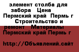 'элемент столба для забора › Цена ­ 30 - Пермский край, Пермь г. Строительство и ремонт » Материалы   . Пермский край,Пермь г.